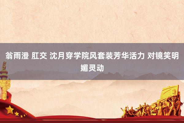 翁雨澄 肛交 沈月穿学院风套装芳华活力 对镜笑明媚灵动