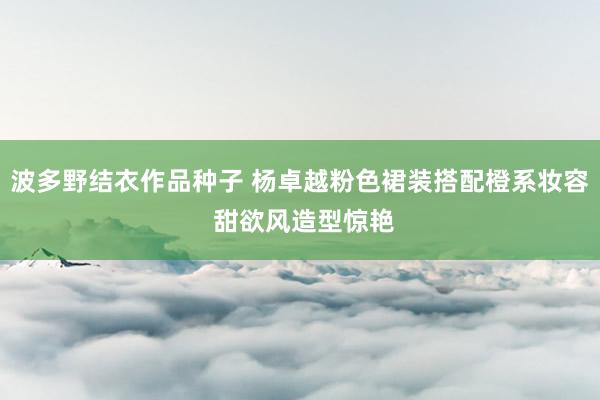 波多野结衣作品种子 杨卓越粉色裙装搭配橙系妆容 甜欲风造型惊