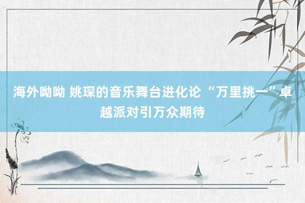 海外呦呦 姚琛的音乐舞台进化论 “万里挑一”卓越派对引万众期