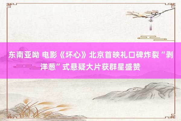 东南亚呦 电影《坏心》北京首映礼口碑炸裂“剥洋葱”式悬疑大片