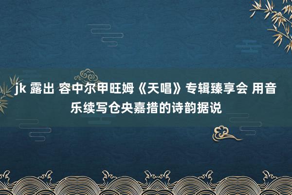 jk 露出 容中尔甲旺姆《天唱》专辑臻享会 用音乐续写仓央嘉